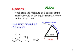 Radians                       Video
 A radian is the measure of a central angle 
 that intercepts an arc equal in length to the 
 radius of the circle.

How many radians in 1
full circle?




                                                  5
 