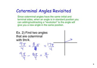 Coterminal Angles Revisited
Since coterminal angles have the same initial and 
terminal sides, when an angle is in standard position you 
can adding/subtracting a "revolution" to the angle will 
give you a new angle in the same position.


Ex. 2) Find two angles 
that are coterminal 
with 9π/4. 




                                                             8
 