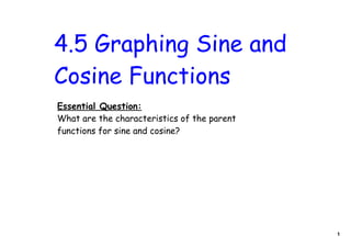 4.5 Graphing Sine and
Cosine Functions
Essential Question:
What are the characteristics of the parent
functions for sine and cosine?




                                             1
 