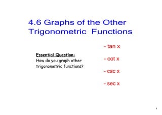 4.6 Graphs of the Other 
Trigonometric  Functions
                            ­ tan x
 Essential Question:
 How do you graph other     ­ cot x
 trigonometric functions?
                            ­ csc x

                            ­ sec x



                                      1
 
