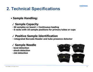 • Sample Handling:
✓ Sample Capacity
- 60 samples on board + Continuous loading
- 6 racks with 10 sample positions for primary tubes or cups
✓ Positive Sample Identification
- integrated Barcode Reader and tube presence detector
✓ Sample Needle
- level detection
- shock detection
- clot detection
2. Technical Specifications
© 2018 HORIBA, Ltd. All rights reserved. 11
 