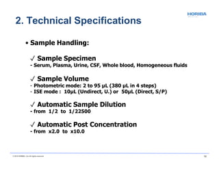 • Sample Handling:
✓ Sample Specimen
- Serum, Plasma, Urine, CSF, Whole blood, Homogeneous fluids
✓ Sample Volume
- Photometric mode: 2 to 95 µL (380 µL in 4 steps)
- ISE mode : 10µL (Undirect, U.) or 50µL (Direct, S/P)
✓ Automatic Sample Dilution
- from 1/2 to 1/22500
✓ Automatic Post Concentration
- from x2.0 to x10.0
© 2018 HORIBA, Ltd. All rights reserved. 12
2. Technical Specifications
 