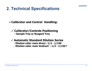 • Calibrator and Control Handling:
✓ Calibrator/Controls Positioning
- Sample Tray or Reagent Tray
✓ Automatic Standard Dilution Series
- Dilution ratio: main direct : 1/2 - 1/150
- Dilution ratio: main Undirect : 1/2 - 1/150 8
© 2018 HORIBA, Ltd. All rights reserved. 13
2. Technical Specifications
 
