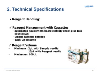 • Reagent Handling:
✓ Reagent Management with Cassettes
- automated Reagent On board stability check plus test
countdown
- unique cassette barcode
- back-up cassette
✓ Reagent Volume
- Minimum : 2µL with Sample needle
15µL with Reagent needle
- Maximum : 600µL
2. Technical Specifications
© 2018 HORIBA, Ltd. All rights reserved. 15
 
