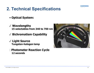 • Optical System:
✓ Wavelengths
15 selectables from 340 to 700 nm
✓ Bichromatism Capability
✓ Light Source
Tungsten-halogen lamp
Photometer Reaction Cycle
12 seconds
2. Technical Specifications
© 2018 HORIBA, Ltd. All rights reserved. 17
 