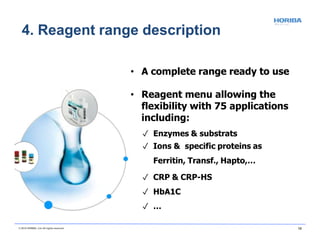 • A complete range ready to use
• Reagent menu allowing the
flexibility with 75 applications
including:
✓ Enzymes & substrats
✓ Ions & specific proteins as
Ferritin, Transf., Hapto,…
✓ CRP & CRP-HS
✓ HbA1C
✓ …
4. Reagent range description
© 2018 HORIBA, Ltd. All rights reserved. 19
 