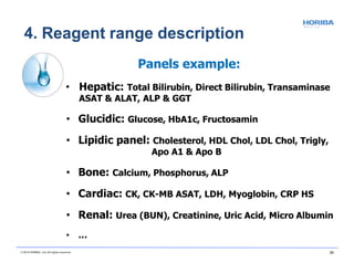 4. Reagent range description
© 2018 HORIBA, Ltd. All rights reserved. 20
Panels example:
• Hepatic: Total Bilirubin, Direct Bilirubin, Transaminase
ASAT & ALAT, ALP & GGT
• Glucidic: Glucose, HbA1c, Fructosamin
• Lipidic panel: Cholesterol, HDL Chol, LDL Chol, Trigly,
Apo A1 & Apo B
• Bone: Calcium, Phosphorus, ALP
• Cardiac: CK, CK-MB ASAT, LDH, Myoglobin, CRP HS
• Renal: Urea (BUN), Creatinine, Uric Acid, Micro Albumin
• …
 