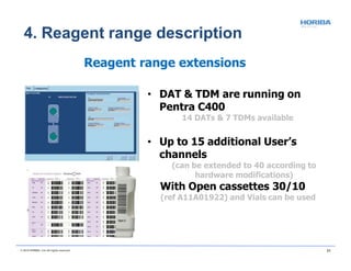 Reagent range extensions
• DAT & TDM are running on
Pentra C400
14 DATs & 7 TDMs available
• Up to 15 additional User’s
channels
(can be extended to 40 according to
hardware modifications)
With Open cassettes 30/10
(ref A11A01922) and Vials can be used
© 2018 HORIBA, Ltd. All rights reserved. 21
4. Reagent range description
 
