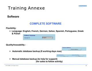Training Annexe
Quality/traceability :
➢ Automatic database backup (8 working days max)
➢ Manual database backup (to help for support)
(for sales to follow activity)
Software
COMPLETE SOFTWARE
Flexibility:
➢ Language: English, French, German, Italian, Spanish, Portuguese, Greek
& Polish
© 2018 HORIBA, Ltd. All rights reserved. 37
 