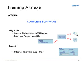 Training Annexe
Software
COMPLETE SOFTWARE
Easy to use :
➢ Mono or Bi directional : ASTM format
➢ Query and Requery possible
Support :
➢ Integrated technical support/tool
© 2018 HORIBA, Ltd. All rights reserved. 38
 