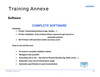 Training Annexe
Flexibility:
➢ Printer: Customized printout (Logo, header,…)
➢ Printer installation: Only windows Driver required to get manual or
automatic printout
➢ QC Printout: with precision and/or accuracy curve
Easy to use and Secured :
➢ On board a complete validation station
➢ Westgard rules possible
➢ According LIS or not Set what to Review (Quality flag, Delta check,…)
➢ Automatic rerun out of Critical panic range
➢ Automatic post Dilution or post Concentration
Software
COMPLETE SOFTWARE
© 2018 HORIBA, Ltd. All rights reserved. 39
 