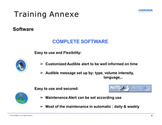 Training Annexe
Software
COMPLETE SOFTWARE
Easy to use and Flexibility:
➢ Customized Audible alert to be well informed on time
➢ Audible message set up by: type, volume intensity,
language,..
Easy to use and secured:
➢ Maintenance Alert can be set according use
➢ Most of the maintenance in automatic : daily & weekly
© 2018 HORIBA, Ltd. All rights reserved. 40
 