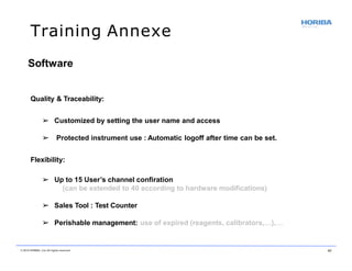 Training Annexe
© 2018 HORIBA, Ltd. All rights reserved. 41
Quality & Traceability:
➢ Customized by setting the user name and access
➢ Protected instrument use : Automatic logoff after time can be set.
Flexibility:
➢ Up to 15 User’s channel confiration
(can be extended to 40 according to hardware modifications)
➢ Sales Tool : Test Counter
➢ Perishable management: use of expired (reagents, calibrators,…),…
Software
 