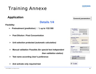 Training Annexe
Application
Details 1/4
Flexibility:
➢ Pretreatment (predilution) ½ up to 1/22 500
➢ Post Dilution / Post Concentration
➢ Unit selection protected (automatic calculation)
➢ Manual validation Possible (for special test independant
than validation station)
➢ Test name according User’s preference
➢ And activate only required test
© 2018 HORIBA, Ltd. All rights reserved. 45
 