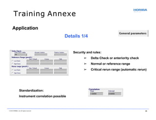 Training Annexe
Security and rules:
➢ Delta Check or anteriority check
➢ Normal or reference range
➢ Critical rerun range (automatic rerun)
Standardization:
Instrument correlation possible
Application
Details 1/4
© 2018 HORIBA, Ltd. All rights reserved. 46
 