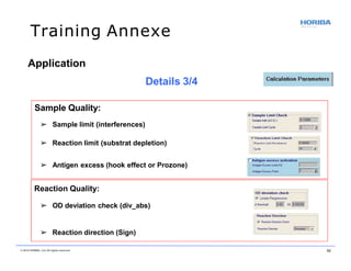 Training Annexe
Application
Details 3/4
Sample Quality:
➢ Sample limit (interferences)
➢ Reaction limit (substrat depletion)
➢ Antigen excess (hook effect or Prozone)
Reaction Quality:
➢ OD deviation check (div_abs)
➢ Reaction direction (Sign)
© 2018 HORIBA, Ltd. All rights reserved. 52
 