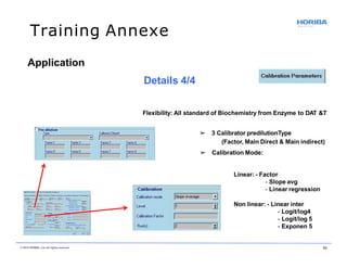 Training Annexe
Flexibility: All standard of Biochemistry from Enzyme to DAT &T
➢ 3 Calibrator predilutionType
(Factor, Main Direct & Main indirect)
➢ Calibration Mode:
Linear: - Factor
- Slope avg
- Linear regression
Non linear: - Linear inter
- Logit/log4
- Logit/log 5
- Exponen 5
Application
Details 4/4
© 2018 HORIBA, Ltd. All rights reserved. 53
 