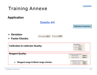 Training Annexe
➢ Deviation
➢ Factor Checks:
Calibration & calibrator Quality:
Reagent Quality:
➢ Reagent range & Blank range checks:
© 2018 HORIBA, Ltd. All rights reserved. 54
Application
Details 4/4
 