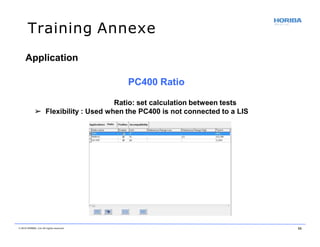 Training Annexe
Application
PC400 Ratio
Ratio: set calculation between tests
➢ Flexibility : Used when the PC400 is not connected to a LIS
© 2018 HORIBA, Ltd. All rights reserved. 55
 