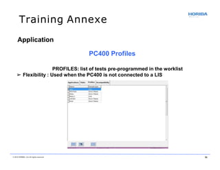Training Annexe
Application
PC400 Profiles
PROFILES: list of tests pre-programmed in the worklist
➢ Flexibility : Used when the PC400 is not connected to a LIS
© 2018 HORIBA, Ltd. All rights reserved. 56
 
