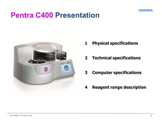 1 Physical specifications
2 Technical specifications
3 Computer specifications
4 Reagent range description
Pentra C400 Presentation
© 2018 HORIBA, Ltd. All rights reserved. 6
 