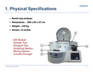 ISE Module
Sample Tray
Reagent Tray
Sampling System
Mixing System
Cuvette Changer
© 2018 HORIBA, Ltd. All rights reserved. 7
➢ Bench-top analyzer
➢ Dimensions : 100 x 65 x 57 cm
➢ Weight : 120 kg
➢ Screen: 12 inches
1. Physical Specifications
 