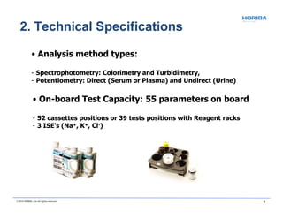 • Analysis method types:
- Spectrophotometry: Colorimetry and Turbidimetry,
- Potentiometry: Direct (Serum or Plasma) and Undirect (Urine)
• On-board Test Capacity: 55 parameters on board
- 52 cassettes positions or 39 tests positions with Reagent racks
- 3 ISE's (Na+, K+, Cl-)
2. Technical Specifications
© 2018 HORIBA, Ltd. All rights reserved. 9
 