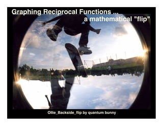 Graphing Reciprocal Functions ...
                     a mathematical quot;ﬂipquot;




          Ollie_Backside_ﬂip by quantum bunny
 
