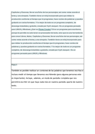 Capítulos y Escenas, llevar una ficha de tus personajes, así como notas acorde al
tema y una sinopsis. También tiene un reloj incorporado para que midas tu
producción conforme al tiempo que tú programes, hace conteo de palabras y puedes
grabarlo en varios formatos. Y lo mejor de todo es un programa completo, de
descarga inmediata y gratuito, creado por Cyril Jacquet. Es un programa pensado
para LINUX y Windows.¿Qué es Plume Creator? Sí es un programa para escritores,
porque te permite no solo tener un procesador de texto, sino que es una herramienta
para crear Libros, Actos, Capítulos y Escenas, llevar una ficha de tus personajes, así
como notas acorde al tema y una sinopsis. También tiene un reloj incorporado para
que midas tu producción conforme al tiempo que tú programes, hace conteo de
palabras y puedes grabarlo en varios formatos. Y lo mejor de todo es un programa
completo, de descarga inmediata y gratuito, creado por Cyril Jacquet. Es un
programa pensado para LINUX y Windows.
Paso 1
También es posible realizar un contoneo de las palabras que tenemos escritas e
incluso medir el tiempo que llevamos escribiendo (para algunas personas esto
es importante). Incluye, además, un modo de pantalla completa que nos
permitirá escribir sin que haya nada más en nuestra pantalla aparte de nuestro
texto.
 