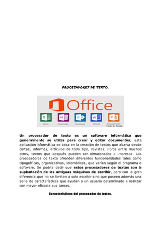 PROCESADORES DE TEXTO.
Un procesador de texto es un software informático que
generalmente se utiliza para crear y editar documentos; esta
aplicación informática se basa en la creación de textos que abarca desde
cartas, informes, artículos de todo tipo, revistas, libros entre muchos
otros, textos que después pueden ser almacenados e impresos. Los
procesadores de texto ofrenden diferentes funcionalidades tales como
tipográficas, organizativas, idiomáticas, que varían según el programa o
software. Se podría decir que estos procesadores de textos son la
suplantación de las antiguas máquinas de escribir, pero con la gran
diferencia que no se limitan a solo escribir sino que poseen además una
serie de características que ayudan a un usuario determinado a realizar
con mayor eficacia sus tareas.
Características del procesador de textos.
 