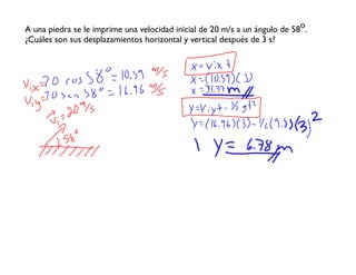 A una piedra se le imprime una velocidad inicial de 20 m/s a un ángulo de 58o.
¿Cuáles son sus desplazamientos horizontal y vertical después de 3 s?