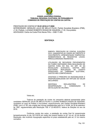 PODER JUDICIÁRIO FEDERAL
TRIBUNAL REGIONAL ELEITORAL DE PERNAMBUCO
COMISSÃO DE PRESTAÇÃO DE CONTAS DA CAPITAL
PRESTAÇÃO DE CONTAS Nº 55-91.2016.6.17.0006
INTERESSADO: GERALDO JULIO DE MELLO FILHO, Partido Socialista Brasileiro (PSB),
nº 40, Prefeito, LUCIANO ROBERTO ROSAS DE SIQUEIRA, nº 40, Vice-prefeito
ADVOGADO: Carlos da Costa Pinto Neves Filho – OAB 17.409
SENTENÇA
EMENTA: PRESTAÇÃO DE CONTAS. ELEIÇÕES
2016. CANDIDATOS AO CARGO DE PREFEITO E
VICE-PREFEITO. APRESENTAÇÃO TEMPESTIVA.
INOBSERVÂNCIA DE REQUISITOS LEGAIS.
IRREGULARIDADES INSANÁVEIS.
UTILIZAÇÃO DE RECURSOS PROVENIENTES
DO FUNDO PARTIDÁRIO PARA REALIZAÇÃO DE
GASTOS FORA DO ROL DO ART. 29 DA
RESOLUÇÃO 23.643/2015. GASTOS NÃO
ELEITORAIS. REALIZAÇÃO DE EVENTO
DISSOCIADO DA CAMPANHA ELEITORAL.
GASTOS NÃO COMPROVADOS.
AFASTADO O PRINCÍPIO DA RAZOABILIDADE E
PROPORCIONALIDADE EM VIRTUDE DO VALOR
DECLARADO
SENTENÇA DECLARATÓRIA DE
DESAPROVAÇÃO E CONDENAÇÃO À
DEVOLUÇÃO DE VALORES.
Vistos etc.
Trata-se de prestação de contas de campanha eleitoral apresentada pelos
candidatos GERALDO JULIO DE MELLO FILHO e LUCIANO ROBERTO ROSAS DE SIQUEIRA,
candidatos ao cargo de Prefeito e Vice-prefeito, respectivamente, pelo Partido Socialista Brasileiro
(PSB), com o nº 40, sob a égide das normas estabelecidas pela Lei nº 9.504, de 30 de setembro
de 1997, regulamentada pela Resolução TSE nº 23.463/2015, relativa às Eleições do ano de
2016.
Conforme consta dos autos, a prestação de contas final foi recepcionada
tempestivamente no dia 19/11/2016 em razão dos prazos fixados no §1º do art. 45 da aludida
Resolução, não incidindo Impugnação específica no prazo estabelecido pelo art. 51 do mesmo
normativo.
Pág. 1/20
 
