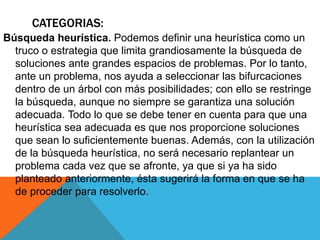 CATEGORIAS:
Búsqueda heurística. Podemos definir una heurística como un
truco o estrategia que limita grandiosamente la búsqueda de
soluciones ante grandes espacios de problemas. Por lo tanto,
ante un problema, nos ayuda a seleccionar las bifurcaciones
dentro de un árbol con más posibilidades; con ello se restringe
la búsqueda, aunque no siempre se garantiza una solución
adecuada. Todo lo que se debe tener en cuenta para que una
heurística sea adecuada es que nos proporcione soluciones
que sean lo suficientemente buenas. Además, con la utilización
de la búsqueda heurística, no será necesario replantear un
problema cada vez que se afronte, ya que si ya ha sido
planteado anteriormente, ésta sugerirá la forma en que se ha
de proceder para resolverlo.
 