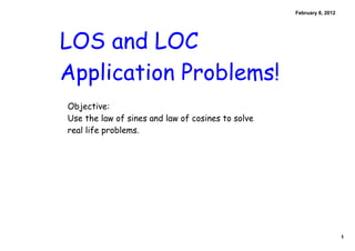 February 8, 2012




LOS and LOC
Application Problems!
Objective:
Use the law of sines and law of cosines to solve
real life problems.




                                                                      1
 