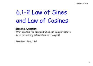 1
February 02, 2012
6.1-2 Law of Sines
and Law of Cosines
Essential Question:
What are the two laws and when can we use them to
solve for missing information in triangles?
Standard: Trig. 13.0
 