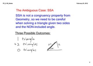 PC_6.1B_Notes                                              February 03, 2012




                The Ambiguous Case: SSA
                SSA is not a congruency property from 
                Geometry, so we need to be careful 
                when solving a triangle given two sides 
                and the NON­included angle.

                Three Possible Outcomes:




                                                                               2
 