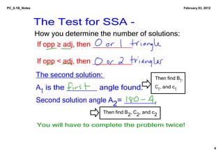 PC_6.1B_Notes                                                               February 03, 2012




                The Test for SSA ­
                How you determine the number of solutions:
                If opp ≥ adj, then __________

                If opp < adj, then __________ 
                The second solution:                       Then find B , 
                                                                       1
                A1 is the _______ angle found.             C , and c  
                                                            1       1

                Second solution angle A2= _______
                                    Then find B2, C2, and c2 

                You will have to complete the problem twice!


                                                                                                4
 