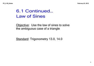 PC_6.1B_Notes                                                February 03, 2012




                6.1 Continued…
                Law of Sines

                Objective:  Use the law of sines to solve 
                the ambiguous case of a triangle


                Standard: Trigonometry 13.0, 14.0




                                                                                 1
 