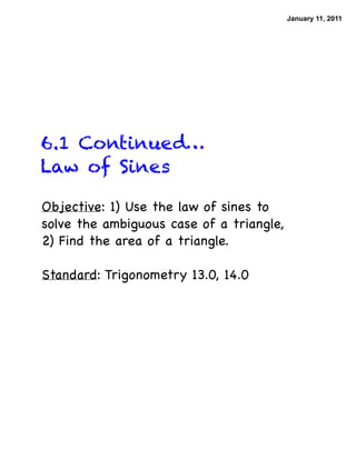 January 11, 2011




6.1 Continued…
Law of Sines

Objective: 1) Use the law of sines to
solve the ambiguous case of a triangle,
2) Find the area of a triangle.

Standard: Trigonometry 13.0, 14.0
 