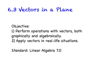 6.3 Vectors in a Plane


 Objective:
 1) Perform operations with vectors, both
 graphically and algebraically.
 2) Apply vectors in real-life situations.

 Standard: Linear Algebra 7.0
 