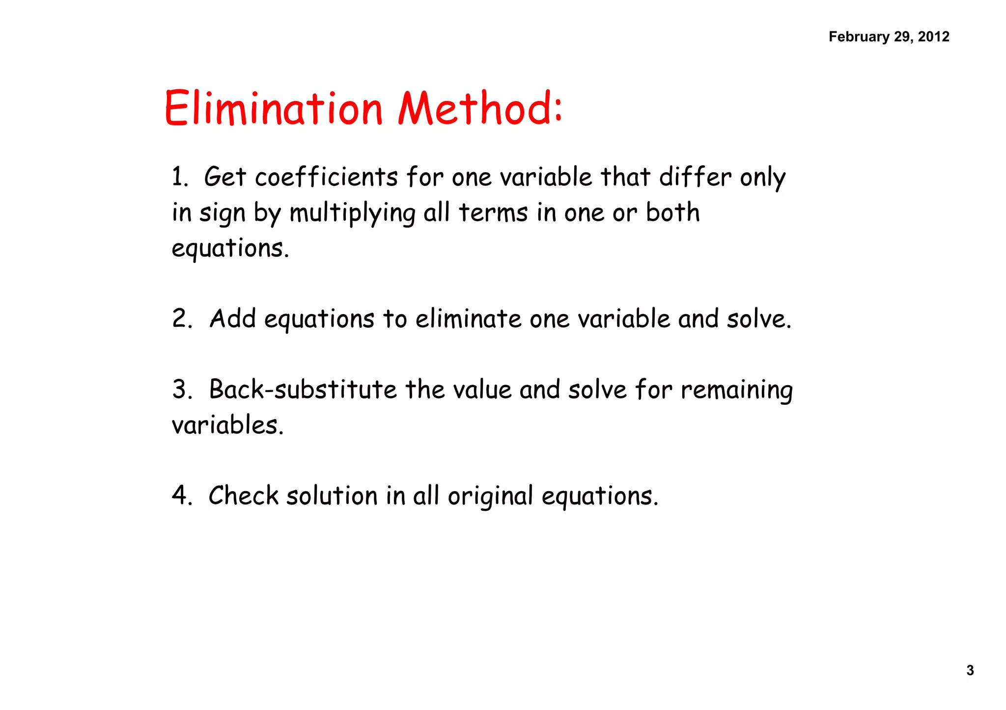February 29, 2012
Elimination Method:
1. Get coefficients for one variable that differ only
in sign by multiplying all terms in one or both
equations.
2. Add equations to eliminate one variable and solve.
3. Back-substitute the value and solve for remaining
variables.
4. Check solution in all original equations.
3