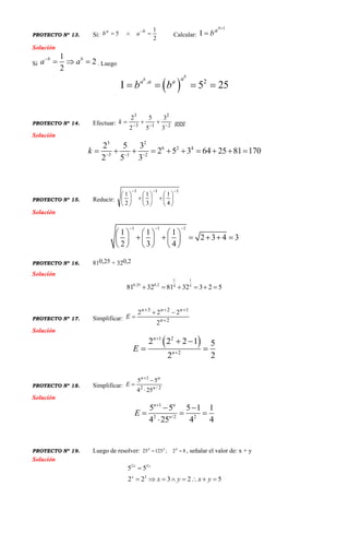 PROYECTO Nº 13. Si:
2
1
5  ba
ab Calcular:
1

b
a
b
Solución
Si
1
2
2
b b
a a
   . Luego
 . 2
5 25
b
b aa a a
b b    
PROYECTO Nº 14. Efectuar: 2
2
13
3
3
3
5
5
2
2

k ggg
Solución
3 2
6 2 4
3 1 2
2 5 3
2 5 3 64 25 81 170
2 5 3
k   
         
PROYECTO Nº 15. Reducir:
111
4
1
3
1
2
1



















Solución
1 1 1
1 1 1
2 3 4 3
2 3 4
  
     
          
     
PROYECTO Nº 16. 810,25 + 320,2
Solución
11
0,25 0,2 54
81 32 81 32 3 2 5     
PROYECTO Nº 17. Simplificar: 2
123
2
222



 n
nnn
E
Solución
 1 2
2
2 2 2 1 5
2 2
n
n
E


 
 
PROYECTO Nº 18. Simplificar: 2/2
1
254
55
n
nn
E




Solución
1
2 /2 2
5 5 5 1 1
4 25 4 4
n n
n
E

 
  

PROYECTO Nº 19. Luego de resolver: 82;12525  xyx
, señalar el valor de: x + y
Solución
2 3
3
5 5
2 2 3 2 5
x y
x
x y x y

       
 