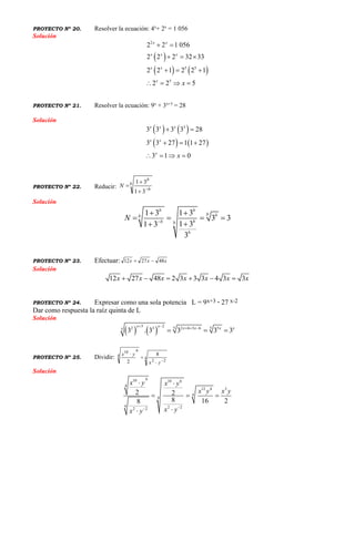 PROYECTO Nº 20. Resolver la ecuación: 4x
+ 2x
= 1 056
Solución
 
   
2
5 5
5
2 2 1 056
2 2 2 32 33
2 2 1 2 2 1
2 2 5
x x
x x x
x x
x
x
 
  
  
   
PROYECTO Nº 21. Resolver la ecuación: 9x
+ 3x+3
= 28
Solución
   
   
3
3 3 3 3 28
3 3 27 1 1 27
3 1 0
x x x
x x
x
x
 
  
   
PROYECTO Nº 22. Reducir:
b
b
b
N 



31
31
Solución
1 3 1 3
3 3
1 31 3
3
b b
b bb
bb b
b
N 
 
   

PROYECTO Nº 23. Efectuar: xxx 482712 
Solución
12 27 48 2 3 3 3 4 3 3x x x x x x x     
PROYECTO Nº 24. Expresar como una sola potencia L = 9x+3 · 27 x-2
Dar como respuesta la raíz quinta de L
Solución
   
3 2 5 52 3 2 6 3 6 55 3 . 3 3 3 3
x x x x x x    
  
PROYECTO Nº 25. Dividir: 4
22
4
610
8
2 



yx
yx
Solución
610 10 6
4
12 4 3
4
4
4 2 22 2
2 2
8 16 28
x y x y
x y x y
x yx y

 
  

 