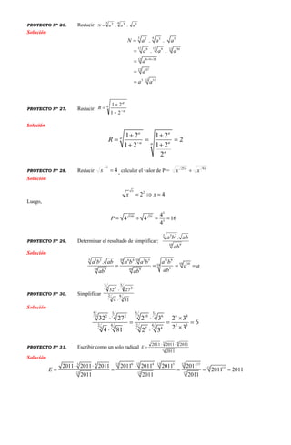 PROYECTO Nº 26. Reducir: 54 33 2
.. aaaN 
Solución
3 42 3 5
12 128 9 3012
8 9 3012
4712
3 1112
. .
. .
N a a a
a a a
a
a
a a
 





PROYECTO Nº 27. Reducir:
a
a
a
R




21
21
Solución
1 2 1 2
2
1 21 2
2
a a
a
aa a
a
R 
 
  

PROYECTO Nº 28. Reducir: 4
x
x , calcular el valor de P = xx
xx 925

Solución
2
2 4
x
x x  
Luego,
5
100 36
3
4
4 4 16
4
P    
PROYECTO Nº 29. Determinar el resultado de simplificar:
10 9
5 23
.
ab
abba
Solución
5 10 103 2 6 4 5 5 11 9
10 1010
910 109 9
. .a b ab a b a b a b
a a
abab ab
   
PROYECTO Nº 30. Simplificar
3
4
5
2
2
3
23
5
2
814
2732


Solución
55 3 3
33 2 2 10 6 6 42 2
2 2 44 5 3
5 5 33 2 4
32 27 2 3 2 3
6
2 34 81 2 3
  
  
 
PROYECTO Nº 31. Escribir como un solo radical 12
43
2011
201120112011 
E
Solución
6 4 3 1312 12 12 123 4
1212
12 12 12
2011 2011 2011 2011 2011 2011 2011
2011 2011
2011 2011 2011
E
   
    
 