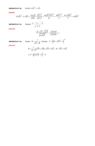 PROYECTO Nº 32. Dividir 32
53512 xx 
Solución
3 6 6 6 62 2 3 4 4 7 4 4
62 43
3 3 2 2
12 5 5 4 5 5 4 5 4 5 5
12 5 3 5 4 5
5 5 53 5 5
x x x x x x
x x x
xx x

       
PROYECTO Nº 33. Reducir
532
532 
Solución
84
84
2 3 5 2 3 5
1
2 3 52 3 5
 
 
PROYECTO Nº 34. Siendo Calcular:
Solución
 
  
1
2 2
7
15 8 15 2 2 15 2 2
15 8
2 2 1 3
R R
T
      

   
7
15 8
R 

  
0.52
15 1T R  
 