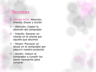 Tecnicas
 Método AIDA, Atención,
Interés, Deseo y Acción
 - Atención: Captar la
atención del comprador
 - Interés: Generar un
interés en el cliente por
aquello que decimos
 - Deseo: Provocar un
deseo en el comprador por
adquirir nuestro producto
 - Acción: Inducir al
comprador a cumplir los
pasos necesarios para
comprar
 