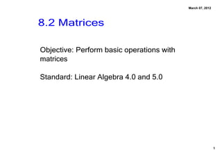 March 07, 2012




8.2 Matrices

Objective: Perform basic operations with 
matrices

Standard: Linear Algebra 4.0 and 5.0 




                                                             1
 