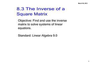March 09, 2012



8.3 The Inverse of a 
Square Matrix
Objective: Find and use the inverse 
matrix to solve systems of linear 
equations.

Standard: Linear Algebra 9.0 




                                                        1
 