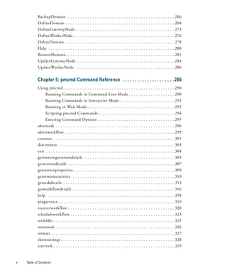 BackupDomain . . . . . . . . . . . . . . . . . . . . . . . . . . . . . . . . . . . . . . . . . . . . . 266
            DefineDomain . . . . . . . . . . . . . . . . . . . . . . . . . . . . . . . . . . . . . . . . . . . . . 268
            DefineGatewayNode . . . . . . . . . . . . . . . . . . . . . . . . . . . . . . . . . . . . . . . . . 273
            DefineWorkerNode . . . . . . . . . . . . . . . . . . . . . . . . . . . . . . . . . . . . . . . . . . 276
            DeleteDomain . . . . . . . . . . . . . . . . . . . . . . . . . . . . . . . . . . . . . . . . . . . . . 278
            Help . . . . . . . . . . . . . . . . . . . . . . . . . . . . . . . . . . . . . . . . . . . . . . . . . . . . 280
            RestoreDomain. . . . . . . . . . . . . . . . . . . . . . . . . . . . . . . . . . . . . . . . . . . . . 281
            UpdateGatewayNode . . . . . . . . . . . . . . . . . . . . . . . . . . . . . . . . . . . . . . . . 284
            UpdateWorkerNode . . . . . . . . . . . . . . . . . . . . . . . . . . . . . . . . . . . . . . . . . 286


            Chapter 5: pmcmd Command Reference . . . . . . . . . . . . . . . . . . . . . 289
            Using pmcmd . . . . . . . . . . . . . . . . . . . . . . . . . . . . . . . . . . . . . . . . . . . . . . 290
                  Running Commands in Command Line Mode . . . . . . . . . . . . . . . . . . . 290
                  Running Commands in Interactive Mode . . . . . . . . . . . . . . . . . . . . . . . 292
                  Running in Wait Mode . . . . . . . . . . . . . . . . . . . . . . . . . . . . . . . . . . . . 293
                  Scripting pmcmd Commands . . . . . . . . . . . . . . . . . . . . . . . . . . . . . . . 294
                  Entering Command Options . . . . . . . . . . . . . . . . . . . . . . . . . . . . . . . . 295
            aborttask . . . . . . . . . . . . . . . . . . . . . . . . . . . . . . . . . . . . . . . . . . . . . . . . . 296
            abortworkflow . . . . . . . . . . . . . . . . . . . . . . . . . . . . . . . . . . . . . . . . . . . . . 299
            connect . . . . . . . . . . . . . . . . . . . . . . . . . . . . . . . . . . . . . . . . . . . . . . . . . . 301
            disconnect . . . . . . . . . . . . . . . . . . . . . . . . . . . . . . . . . . . . . . . . . . . . . . . . 303
            exit . . . . . . . . . . . . . . . . . . . . . . . . . . . . . . . . . . . . . . . . . . . . . . . . . . . . . 304
            getrunningsessionsdetails . . . . . . . . . . . . . . . . . . . . . . . . . . . . . . . . . . . . . 305
            getservicedetails . . . . . . . . . . . . . . . . . . . . . . . . . . . . . . . . . . . . . . . . . . . . 307
            getserviceproperties . . . . . . . . . . . . . . . . . . . . . . . . . . . . . . . . . . . . . . . . . . 309
            getsessionstatistics . . . . . . . . . . . . . . . . . . . . . . . . . . . . . . . . . . . . . . . . . . 310
            gettaskdetails . . . . . . . . . . . . . . . . . . . . . . . . . . . . . . . . . . . . . . . . . . . . . . 313
            getworkflowdetails . . . . . . . . . . . . . . . . . . . . . . . . . . . . . . . . . . . . . . . . . . 316
            help . . . . . . . . . . . . . . . . . . . . . . . . . . . . . . . . . . . . . . . . . . . . . . . . . . . . 318
            pingservice . . . . . . . . . . . . . . . . . . . . . . . . . . . . . . . . . . . . . . . . . . . . . . . . 319
            recoverworkflow . . . . . . . . . . . . . . . . . . . . . . . . . . . . . . . . . . . . . . . . . . . . 320
            scheduleworkflow . . . . . . . . . . . . . . . . . . . . . . . . . . . . . . . . . . . . . . . . . . . 323
            setfolder . . . . . . . . . . . . . . . . . . . . . . . . . . . . . . . . . . . . . . . . . . . . . . . . . . 325
            setnowait . . . . . . . . . . . . . . . . . . . . . . . . . . . . . . . . . . . . . . . . . . . . . . . . . 326
            setwait . . . . . . . . . . . . . . . . . . . . . . . . . . . . . . . . . . . . . . . . . . . . . . . . . . . 327
            showsettings . . . . . . . . . . . . . . . . . . . . . . . . . . . . . . . . . . . . . . . . . . . . . . . 328
            starttask . . . . . . . . . . . . . . . . . . . . . . . . . . . . . . . . . . . . . . . . . . . . . . . . . . 329


x   Table of Contents
 