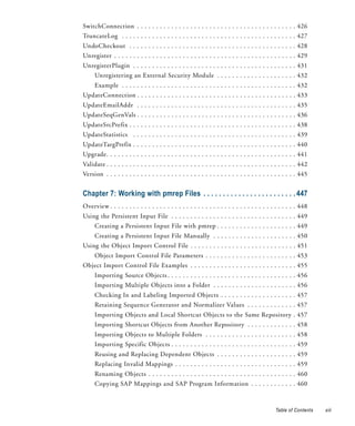 SwitchConnection . . . . . . . . . . . . . . . . . . . . . . . . . . . . . . . . . . . . . . . . . . 426
TruncateLog . . . . . . . . . . . . . . . . . . . . . . . . . . . . . . . . . . . . . . . . . . . . . . 427
UndoCheckout . . . . . . . . . . . . . . . . . . . . . . . . . . . . . . . . . . . . . . . . . . . . 428
Unregister . . . . . . . . . . . . . . . . . . . . . . . . . . . . . . . . . . . . . . . . . . . . . . . . 429
UnregisterPlugin . . . . . . . . . . . . . . . . . . . . . . . . . . . . . . . . . . . . . . . . . . . 431
     Unregistering an External Security Module . . . . . . . . . . . . . . . . . . . . . 432
     Example . . . . . . . . . . . . . . . . . . . . . . . . . . . . . . . . . . . . . . . . . . . . . . 432
UpdateConnection . . . . . . . . . . . . . . . . . . . . . . . . . . . . . . . . . . . . . . . . . . 433
UpdateEmailAddr . . . . . . . . . . . . . . . . . . . . . . . . . . . . . . . . . . . . . . . . . . 435
UpdateSeqGenVals . . . . . . . . . . . . . . . . . . . . . . . . . . . . . . . . . . . . . . . . . . 436
UpdateSrcPrefix . . . . . . . . . . . . . . . . . . . . . . . . . . . . . . . . . . . . . . . . . . . . 438
UpdateStatistics . . . . . . . . . . . . . . . . . . . . . . . . . . . . . . . . . . . . . . . . . . . 439
UpdateTargPrefix . . . . . . . . . . . . . . . . . . . . . . . . . . . . . . . . . . . . . . . . . . . 440
Upgrade. . . . . . . . . . . . . . . . . . . . . . . . . . . . . . . . . . . . . . . . . . . . . . . . . . 441
Validate . . . . . . . . . . . . . . . . . . . . . . . . . . . . . . . . . . . . . . . . . . . . . . . . . . 442
Version . . . . . . . . . . . . . . . . . . . . . . . . . . . . . . . . . . . . . . . . . . . . . . . . . . 445


Chapter 7: Working with pmrep Files . . . . . . . . . . . . . . . . . . . . . . . . 447
Overview . . . . . . . . . . . . . . . . . . . . . . . . . . . . . . . . . . . . . . . . . . . . . . . . . 448
Using the Persistent Input File . . . . . . . . . . . . . . . . . . . . . . . . . . . . . . . . . 449
     Creating a Persistent Input File with pmrep . . . . . . . . . . . . . . . . . . . . . 449
     Creating a Persistent Input File Manually . . . . . . . . . . . . . . . . . . . . . . 450
Using the Object Import Control File . . . . . . . . . . . . . . . . . . . . . . . . . . . . 451
     Object Import Control File Parameters . . . . . . . . . . . . . . . . . . . . . . . . 453
Object Import Control File Examples . . . . . . . . . . . . . . . . . . . . . . . . . . . . 455
     Importing Source Objects . . . . . . . . . . . . . . . . . . . . . . . . . . . . . . . . . . 456
     Importing Multiple Objects into a Folder . . . . . . . . . . . . . . . . . . . . . . 456
     Checking In and Labeling Imported Objects . . . . . . . . . . . . . . . . . . . . 457
     Retaining Sequence Generator and Normalizer Values . . . . . . . . . . . . . 457
     Importing Objects and Local Shortcut Objects to the Same Repository . 457
     Importing Shortcut Objects from Another Repository . . . . . . . . . . . . . 458
     Importing Objects to Multiple Folders . . . . . . . . . . . . . . . . . . . . . . . . 458
     Importing Specific Objects . . . . . . . . . . . . . . . . . . . . . . . . . . . . . . . . . 459
     Reusing and Replacing Dependent Objects . . . . . . . . . . . . . . . . . . . . . 459
     Replacing Invalid Mappings . . . . . . . . . . . . . . . . . . . . . . . . . . . . . . . . 459
     Renaming Objects . . . . . . . . . . . . . . . . . . . . . . . . . . . . . . . . . . . . . . . 460
     Copying SAP Mappings and SAP Program Information . . . . . . . . . . . . 460



                                                                                                Table of Contents   xiii
 